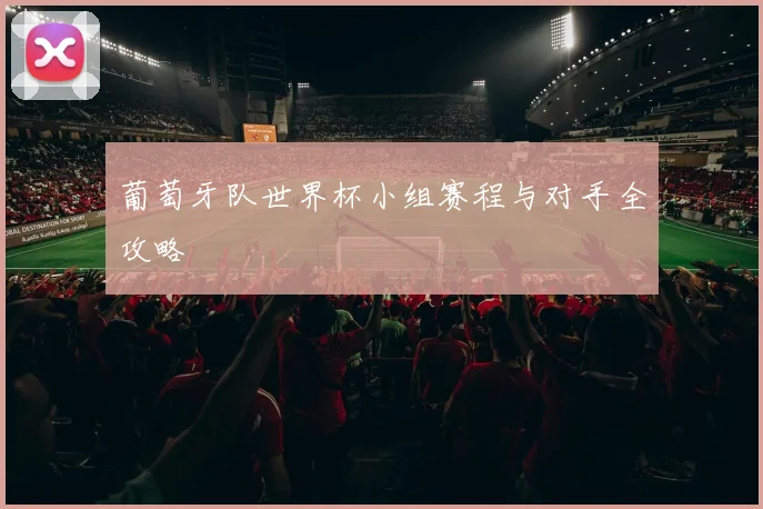 葡萄牙队世界杯小组赛程与对手全攻略